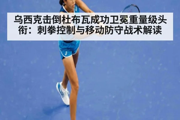 乌西克击倒杜布瓦成功卫冕重量级头衔：刺拳控制与移动防守战术解读
